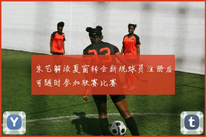 朱艺解读夏窗转会新规球员注册后可随时参加联赛比赛