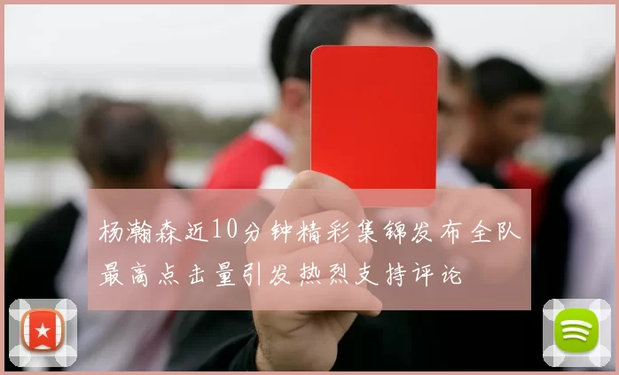 杨瀚森近10分钟精彩集锦发布全队最高点击量引发热烈支持评论
