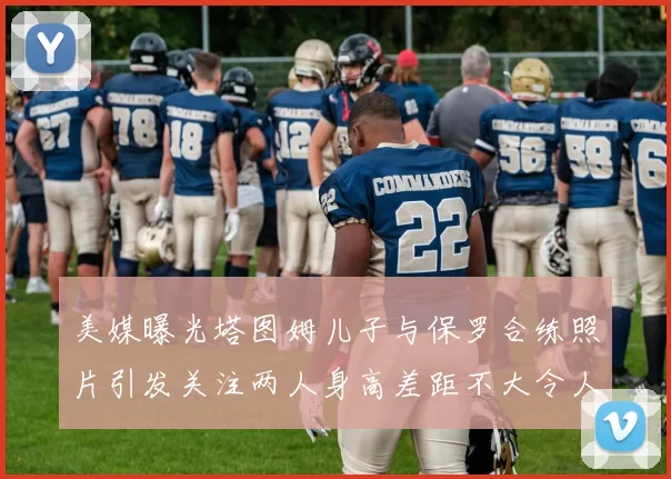 美媒曝光塔图姆儿子与保罗合练照片引发关注两人身高差距不大令人惊讶