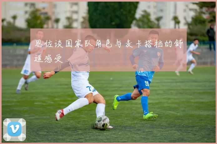 恩佐谈国家队角色与麦卡搭档的舒适感受
