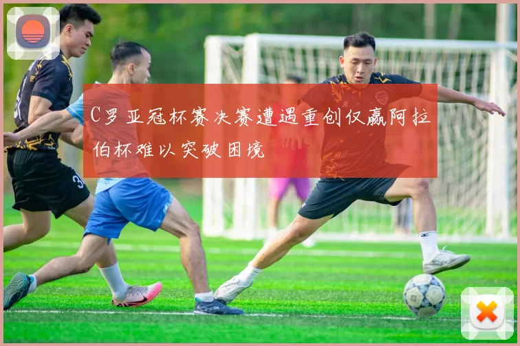 C罗亚冠杯赛决赛遭遇重创仅赢阿拉伯杯难以突破困境