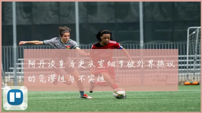 阿丹谈皇马更衣室细节被外界热议的荒谬性与不实性
