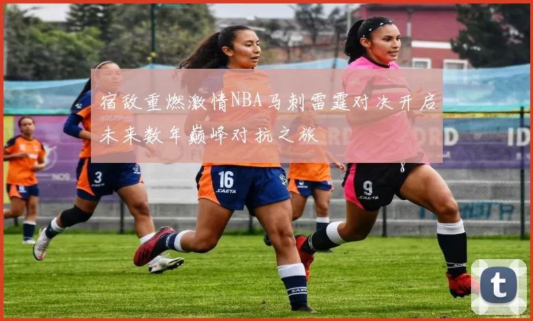 宿敌重燃激情NBA马刺雷霆对决开启未来数年巅峰对抗之旅