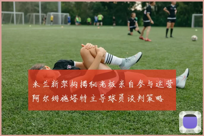 米兰新架构揭秘老板亲自参与运营阿尔姆施塔特主导球员谈判策略
