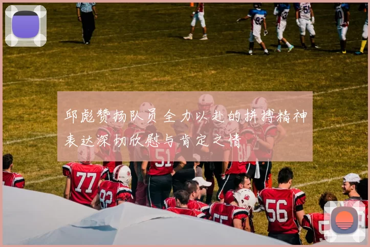 邱彪赞扬队员全力以赴的拼搏精神表达深切欣慰与肯定之情
