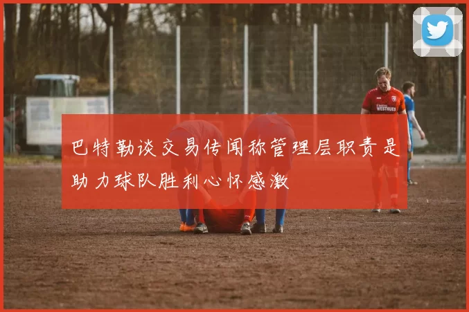 巴特勒谈交易传闻称管理层职责是助力球队胜利心怀感激