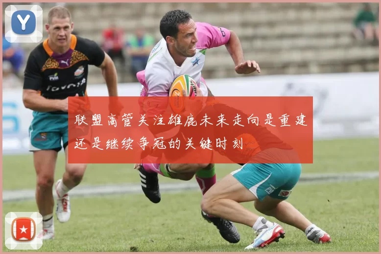 联盟高管关注雄鹿未来走向是重建还是继续争冠的关键时刻