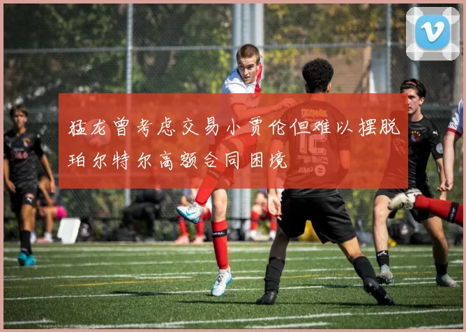 猛龙曾考虑交易小贾伦但难以摆脱珀尔特尔高额合同困境