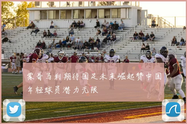 蒙哥马利期待国足未来崛起赞中国年轻球员潜力无限