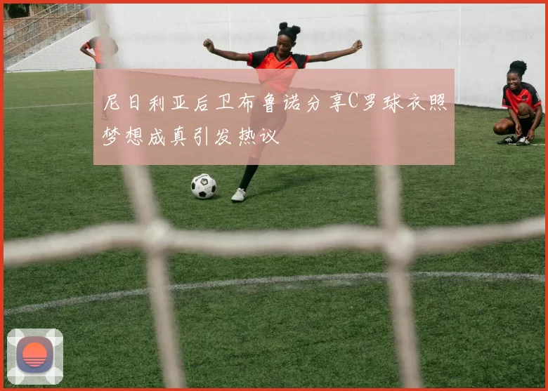 尼日利亚后卫布鲁诺分享C罗球衣照梦想成真引发热议