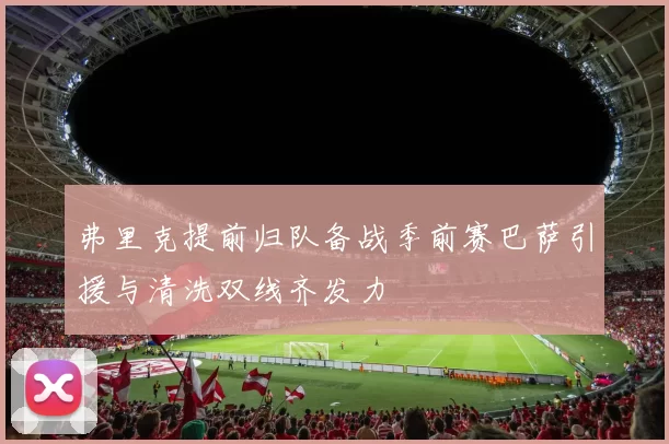 弗里克提前归队备战季前赛巴萨引援与清洗双线齐发力
