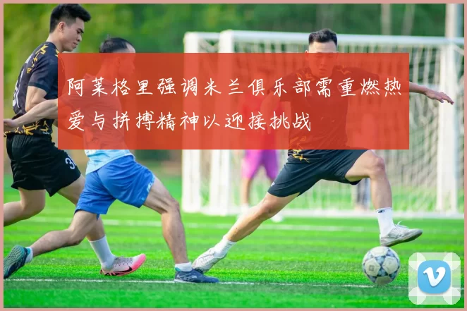 阿莱格里强调米兰俱乐部需重燃热爱与拼搏精神以迎接挑战