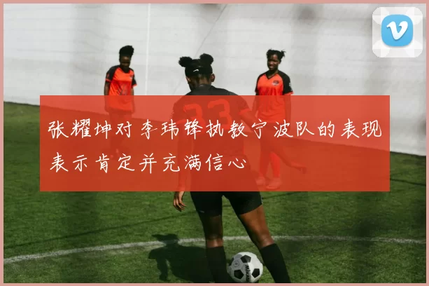 张耀坤对李玮锋执教宁波队的表现表示肯定并充满信心