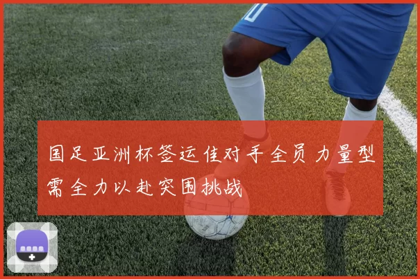 国足亚洲杯签运佳对手全员力量型需全力以赴突围挑战
