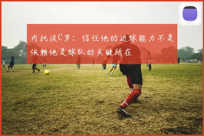 内托谈C罗：信任他的进球能力不是依赖他是球队的关键所在