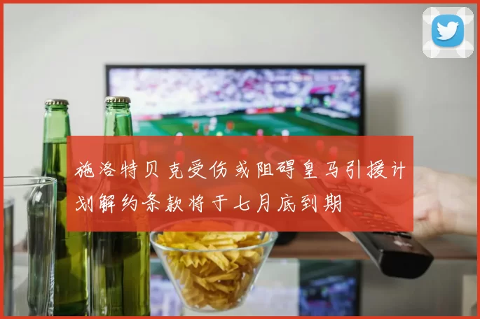施洛特贝克受伤或阻碍皇马引援计划解约条款将于七月底到期